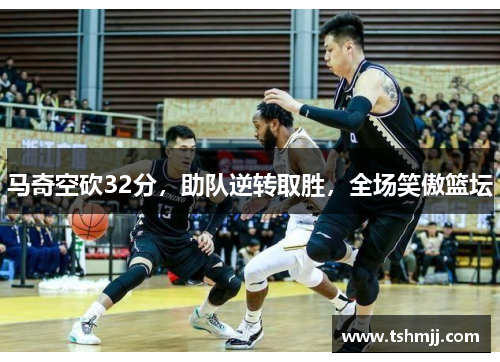 马奇空砍32分，助队逆转取胜，全场笑傲篮坛